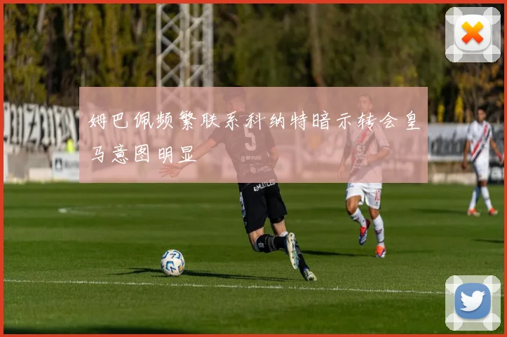 姆巴佩频繁联系科纳特暗示转会皇马意图明显