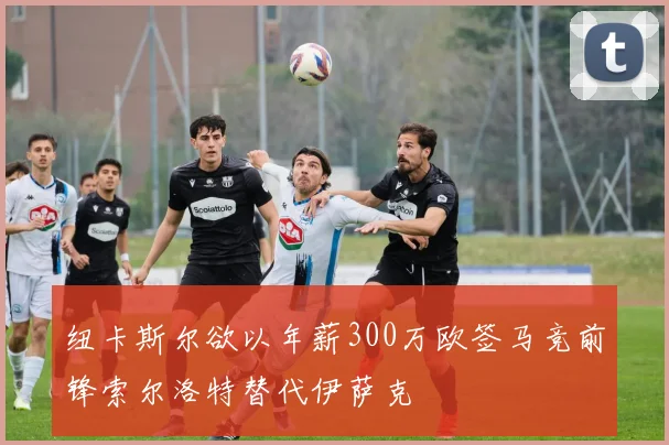 纽卡斯尔欲以年薪300万欧签马竞前锋索尔洛特替代伊萨克