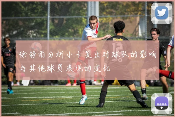 徐静雨分析小卡复出对球队的影响与其他球员表现的变化