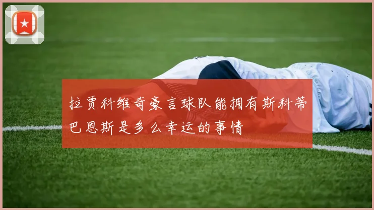 拉贾科维奇豪言球队能拥有斯科蒂巴恩斯是多么幸运的事情