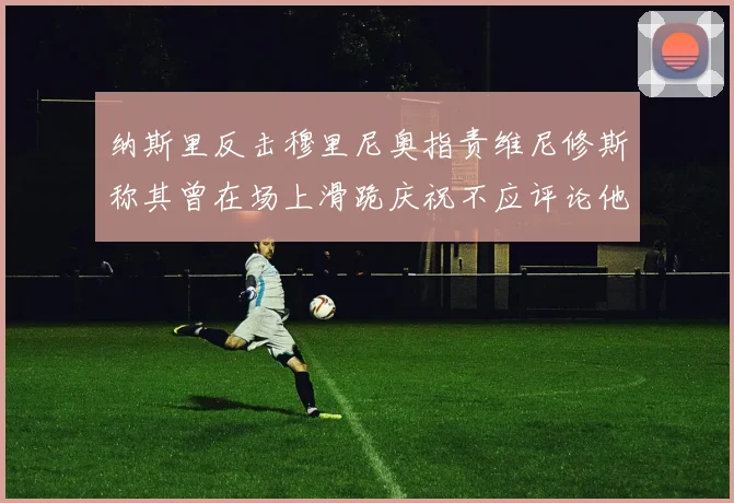 纳斯里反击穆里尼奥指责维尼修斯称其曾在场上滑跪庆祝不应评论他人