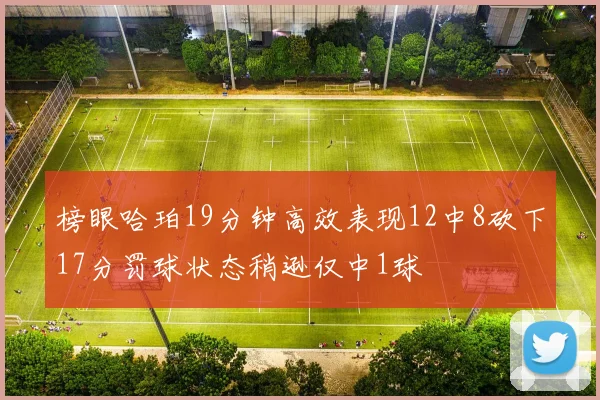 榜眼哈珀19分钟高效表现12中8砍下17分罚球状态稍逊仅中1球