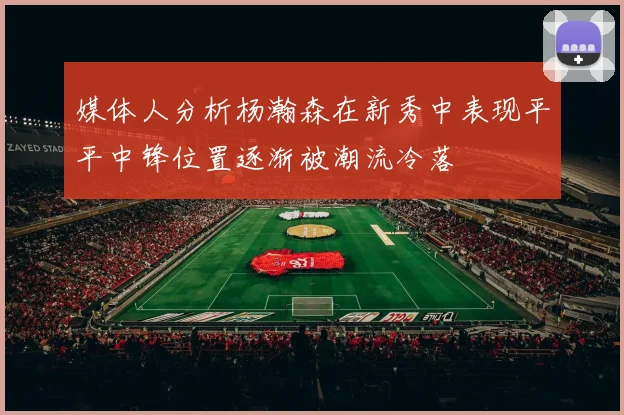 媒体人分析杨瀚森在新秀中表现平平中锋位置逐渐被潮流冷落