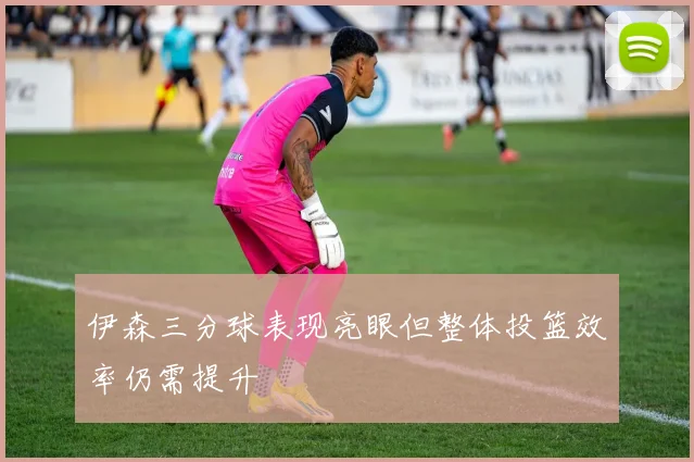 伊森三分球表现亮眼但整体投篮效率仍需提升