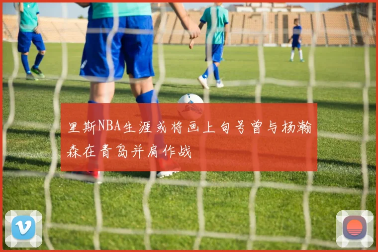 里斯NBA生涯或将画上句号曾与杨瀚森在青岛并肩作战