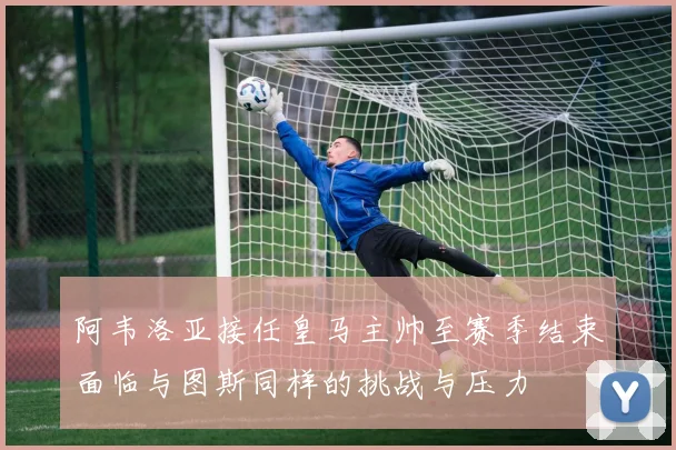 阿韦洛亚接任皇马主帅至赛季结束面临与图斯同样的挑战与压力