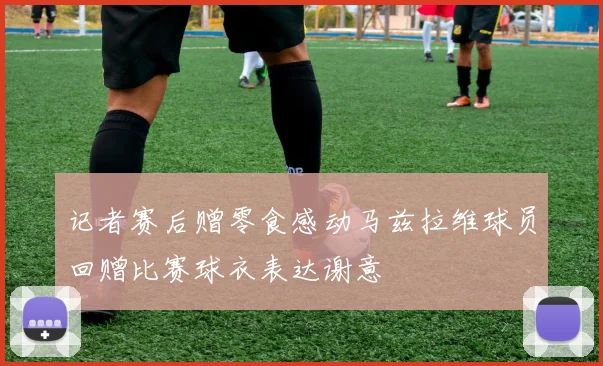 记者赛后赠零食感动马兹拉维球员回赠比赛球衣表达谢意