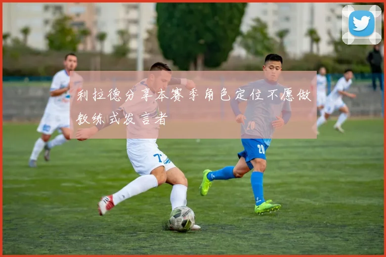 利拉德分享本赛季角色定位不愿做教练式发言者