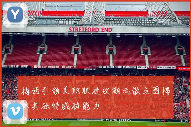 梅西引领美职联进攻潮流散点图揭示其独特威胁能力