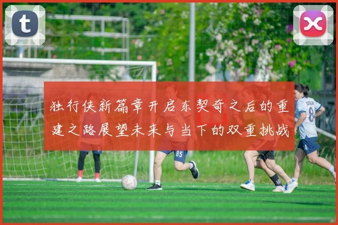 独行侠新篇章开启东契奇之后的重建之路展望未来与当下的双重挑战