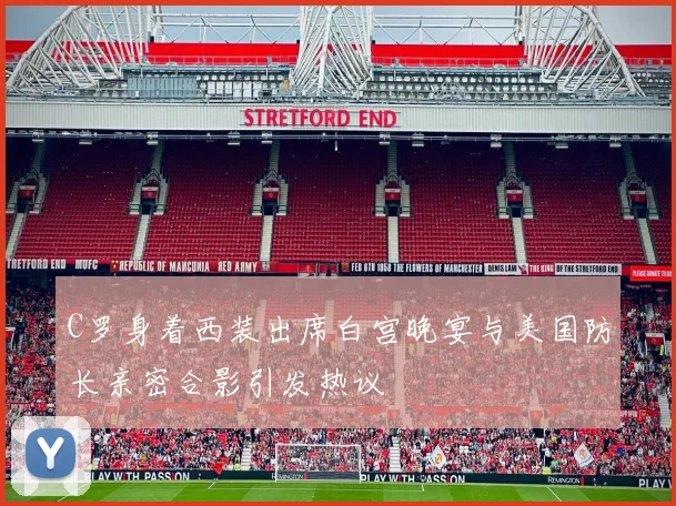 C罗身着西装出席白宫晚宴与美国防长亲密合影引发热议