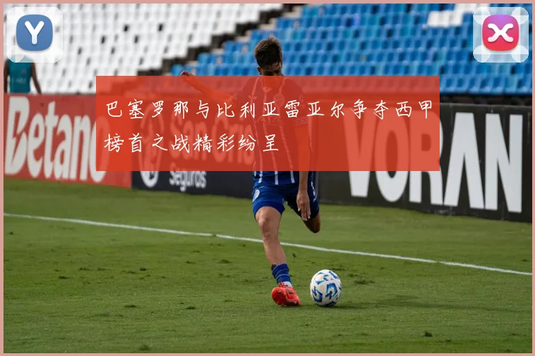 巴塞罗那与比利亚雷亚尔争夺西甲榜首之战精彩纷呈