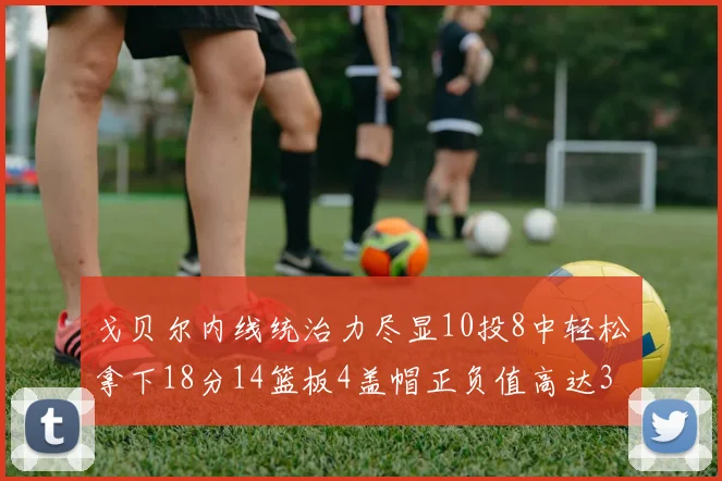 戈贝尔内线统治力尽显10投8中轻松拿下18分14篮板4盖帽正负值高达32