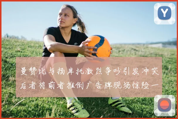 曼赞比与扬库托激烈争吵引发冲突后者将前者推倒广告牌现场惊险一幕