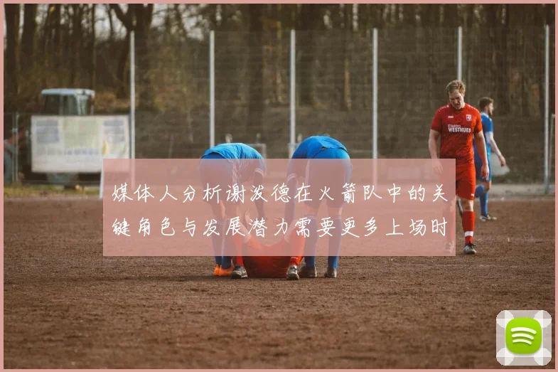 媒体人分析谢泼德在火箭队中的关键角色与发展潜力需要更多上场时间