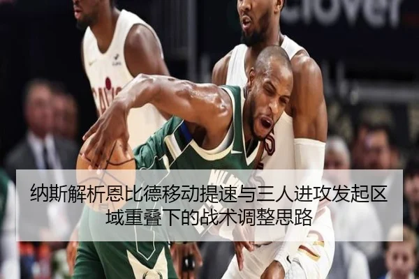 纳斯解析恩比德移动提速与三人进攻发起区域重叠下的战术调整思路（hth）